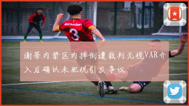 谢蒂内禁区内摔倒遭裁判无视VAR介入后确认未犯规引发争议