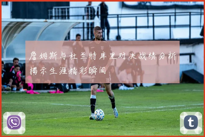 詹姆斯与杜兰特库里对决战绩分析揭示生涯精彩瞬间