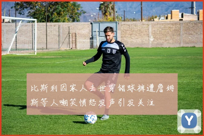 比斯利因家人去世穿错球裤遭詹姆斯等人嘲笑愤怒发声引发关注