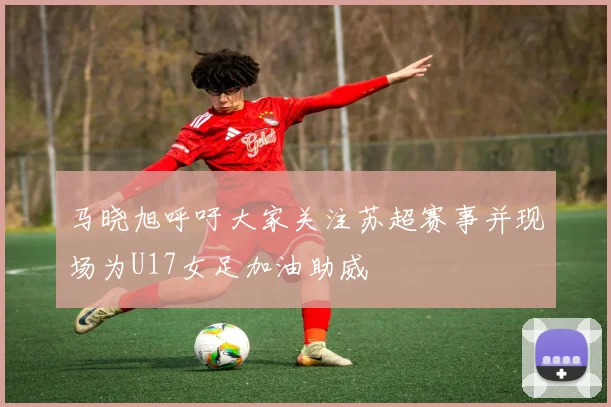 马晓旭呼吁大家关注苏超赛事并现场为U17女足加油助威