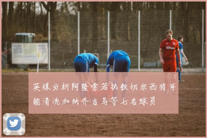 英媒分析阿隆索若执教切尔西将可能清洗加纳乔吉乌等七名球员