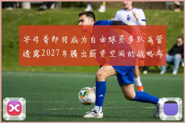 字母哥即将成为自由球员多队高管透露2027年腾出薪资空间的战略布局