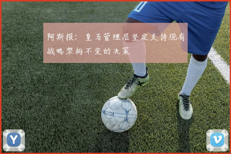阿斯报：皇马管理层坚定支持现有战略架构不变的决策