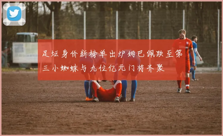 足坛身价新榜单出炉姆巴佩跌至第三小蜘蛛与九位亿元门将齐聚