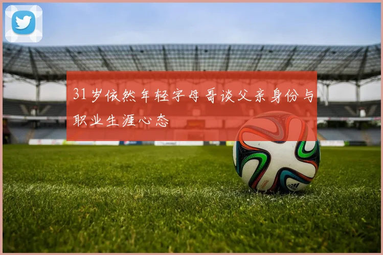31岁依然年轻字母哥谈父亲身份与职业生涯心态
