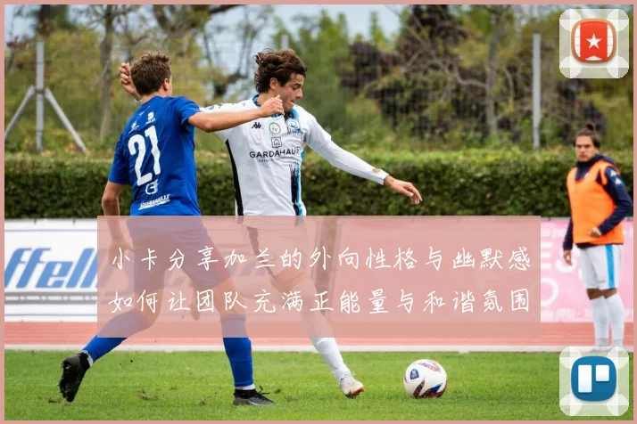小卡分享加兰的外向性格与幽默感如何让团队充满正能量与和谐氛围