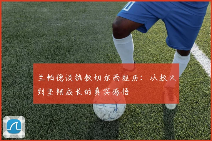 兰帕德谈执教切尔西经历：从救火到坚韧成长的真实感悟