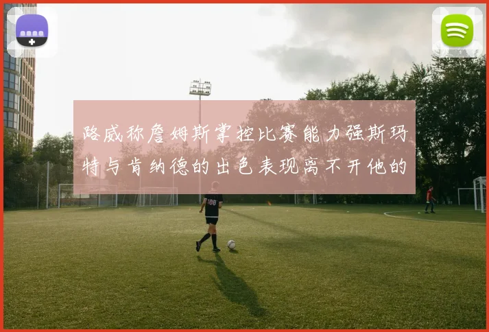 路威称詹姆斯掌控比赛能力强斯玛特与肯纳德的出色表现离不开他的指导