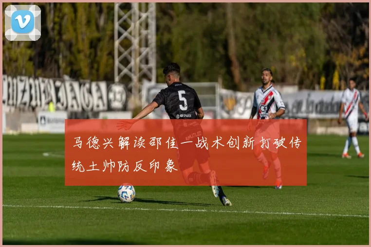 马德兴解读邵佳一战术创新打破传统土帅防反印象