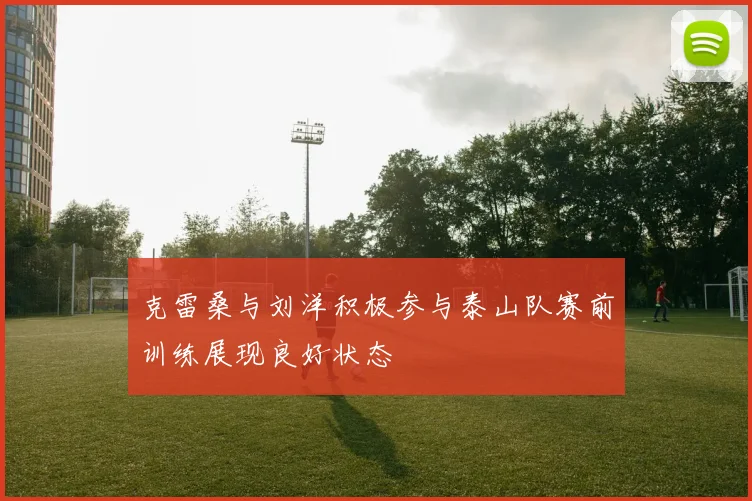 克雷桑与刘洋积极参与泰山队赛前训练展现良好状态
