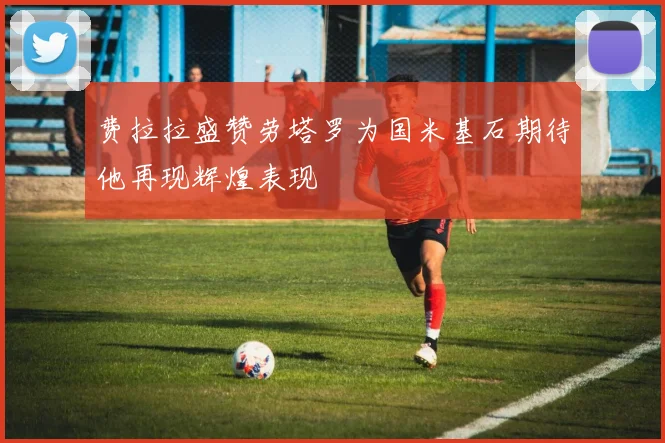 费拉拉盛赞劳塔罗为国米基石期待他再现辉煌表现