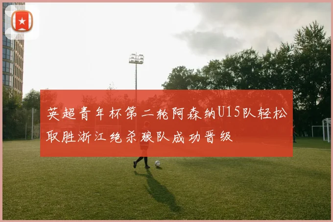 英超青年杯第二轮阿森纳U15队轻松取胜浙江绝杀狼队成功晋级