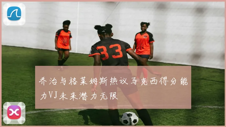 乔治与格莱姆斯热议马克西得分能力VJ未来潜力无限