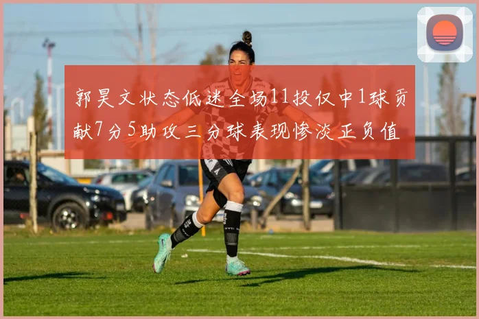 郭昊文状态低迷全场11投仅中1球贡献7分5助攻三分球表现惨淡正负值为19