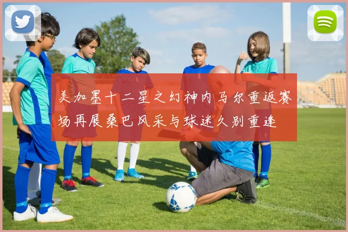 美加墨十二星之幻神内马尔重返赛场再展桑巴风采与球迷久别重逢
