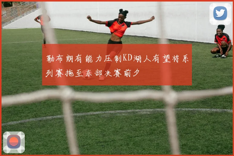 勒布朗有能力压制KD湖人有望将系列赛拖至东部决赛前夕