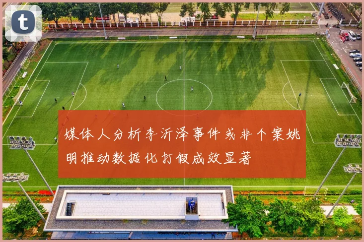 媒体人分析李沂泽事件或非个案姚明推动数据化打假成效显著