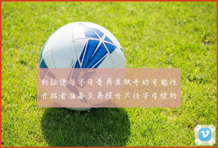 利拉德与字母哥再度联手的可能性开拓者准备交易报价只待字母续约意愿