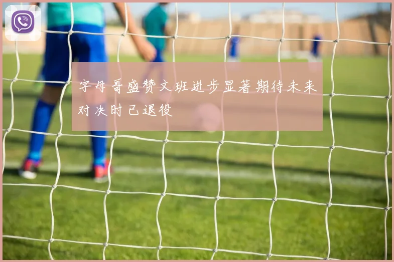 字母哥盛赞文班进步显著期待未来对决时已退役