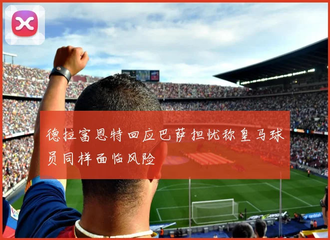 德拉富恩特回应巴萨担忧称皇马球员同样面临风险