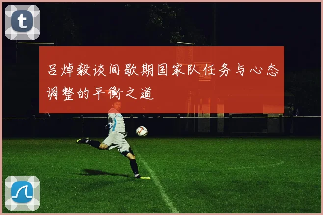 吕焯毅谈间歇期国家队任务与心态调整的平衡之道