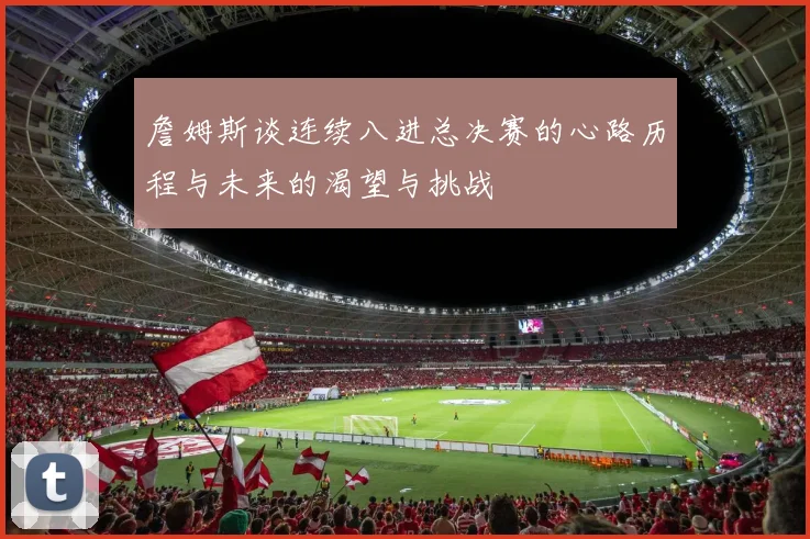 詹姆斯谈连续八进总决赛的心路历程与未来的渴望与挑战